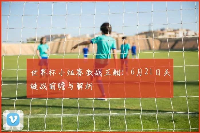 世界杯小组赛激战正酣：6月21日关键战前瞻与解析